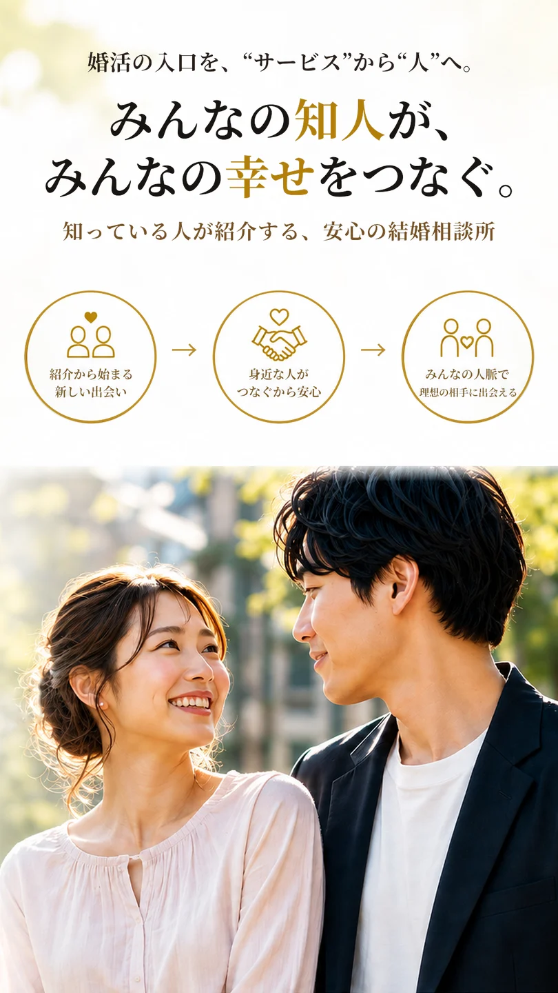 婚活の入口を、“サービス”から“人”へ。みんなの知人が、みんなの幸せをつなぐ。知っている人が紹介する、安心の結婚相談所。紹介から始まる新しい出会い、身近な人がつなぐから安心、みんなの人脈で理想の相手に出会える